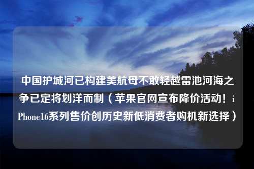 中国护城河已构建美航母不敢轻越雷池河海之争已定将划洋而制（苹果官网宣布降价活动！iPhone16系列售价创历史新低消费者购机新选择）