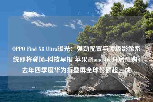 OPPO Find X8 Ultra曝光：强劲配置与顶级影像系统即将登场-科技早报 苹果iPhone 16e开启预购；去年四季度华为折叠屏全球份额超三成