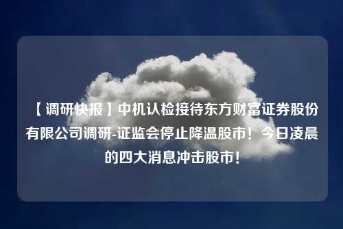 【调研快报】中机认检接待东方财富证券股份有限公司调研-证监会停止降温股市！今日凌晨的四大消息冲击股市！