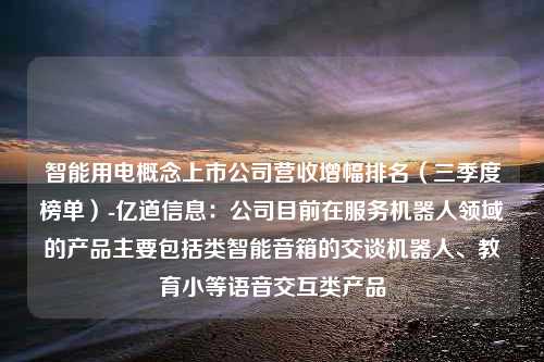 智能用电概念上市公司营收增幅排名（三季度榜单）-亿道信息：公司目前在服务机器人领域的产品主要包括类智能音箱的交谈机器人、教育小等语音交互类产品