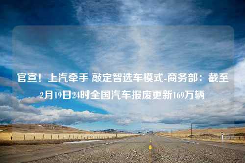 官宣！上汽牵手 敲定智选车模式-商务部：截至2月19日24时全国汽车报废更新169万辆