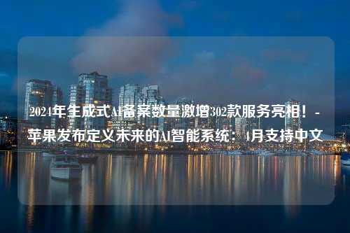 2024年生成式AI备案数量激增302款服务亮相！-苹果发布定义未来的AI智能系统：4月支持中文