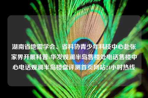 湖南省地震学会、省科协青少年科技中心赴张家界开展科普-华发观澜半岛售楼处电话售楼中心电话观澜半岛楼盘评测首页网站24小时热线