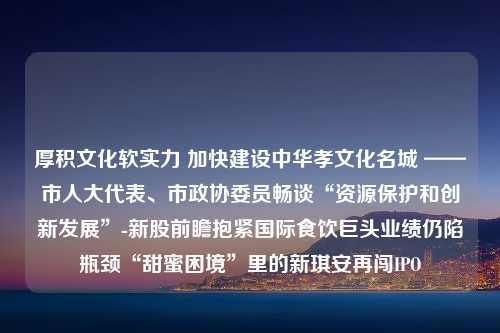 厚积文化软实力 加快建设中华孝文化名城 ——市人大代表、市政协委员畅谈“资源保护和创新发展”-新股前瞻抱紧国际食饮巨头业绩仍陷瓶颈“甜蜜困境”里的新琪安再闯IPO