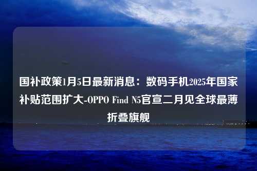 国补政策1月5日最新消息：数码手机2025年国家补贴范围扩大-OPPO Find N5官宣二月见全球最薄折叠旗舰