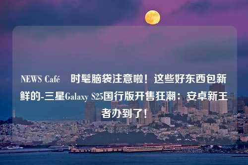 NEWS Café 时髦脑袋注意啦！这些好东西包新鲜的-三星Galaxy S25国行版开售狂潮：安卓新王者办到了！