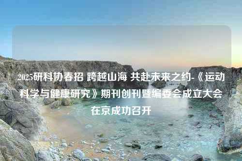 2025研科协春招 跨越山海 共赴未来之约-《运动科学与健康研究》期刊创刊暨编委会成立大会在京成功召开