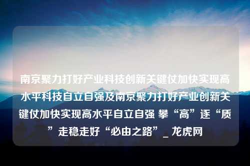 南京聚力打好产业科技创新关键仗加快实现高水平科技自立自强及南京聚力打好产业创新关键仗加快实现高水平自立自强 攀“高”逐“质”走稳走好“必由之路”_ 龙虎网