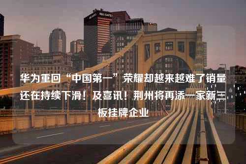 华为重回“中国第一”荣耀却越来越难了销量还在持续下滑！及喜讯！荆州将再添一家新三板挂牌企业