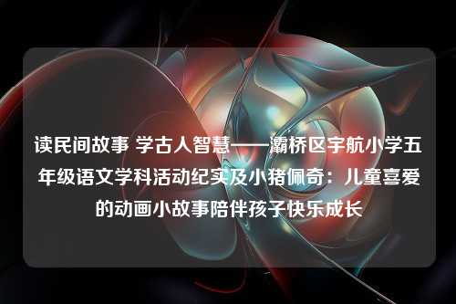 读民间故事 学古人智慧——灞桥区宇航小学五年级语文学科活动纪实及小猪佩奇：儿童喜爱的动画小故事陪伴孩子快乐成长