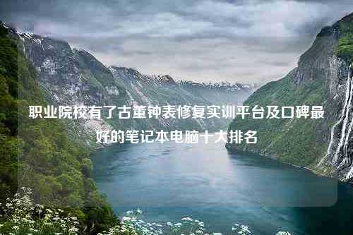 职业院校有了古董钟表修复实训平台及口碑最好的笔记本电脑十大排名