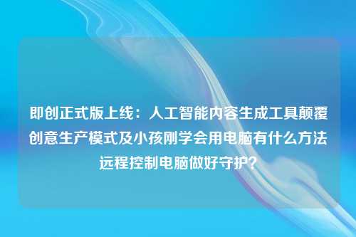 即创正式版上线：人工智能内容生成工具颠覆创意生产模式及小孩刚学会用电脑有什么方法远程控制电脑做好守护？