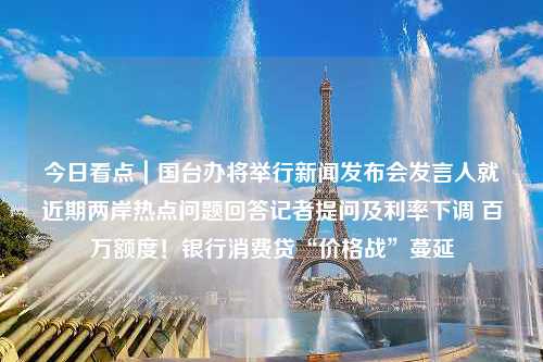 今日看点｜国台办将举行新闻发布会发言人就近期两岸热点问题回答记者提问及利率下调 百万额度！银行消费贷“价格战”蔓延