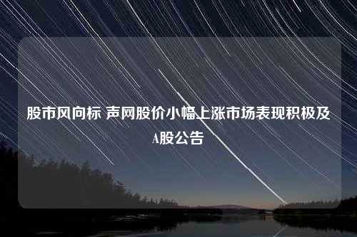 股市风向标 声网股价小幅上涨市场表现积极及A股公告