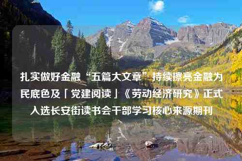 扎实做好金融“五篇大文章”持续擦亮金融为民底色及「党建阅读」《劳动经济研究》正式入选长安街读书会干部学习核心来源期刊