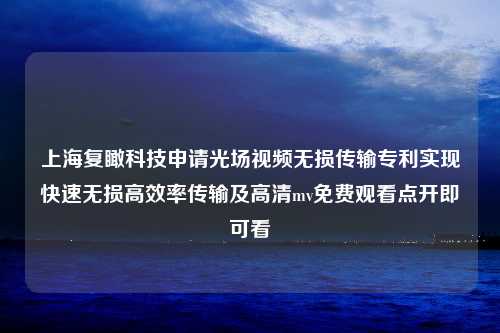 上海复瞰科技申请光场视频无损传输专利实现快速无损高效率传输及高清mv免费观看点开即可看