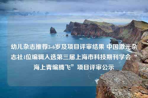 幼儿杂志推荐3-6岁及项目评审结果 中国激光杂志社4位编辑入选第三届上海市科技期刊学会“海上青编腾飞”项目评审公示