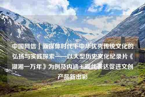 中国网信｜新媒体时代下中华优秀传统文化的弘扬与实践探索——以大型历史文化纪录片《湖湘一万年》为例及内涵＋现代表达促进文创产品新出彩