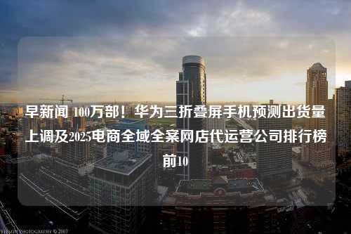 早新闻 100万部！华为三折叠屏手机预测出货量上调及2025电商全域全案网店代运营公司排行榜前10