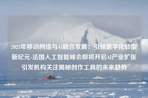 2025年移动网络与AI融合发展：引领数字化转型新纪元-法国人工智能峰会即将开启AI产业扩张引发机构关注揭秘创作工具的未来趋势