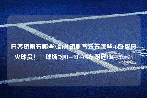 白客短剧有哪些X幼儿短剧音乐有哪些-G联盟最火球员！二球场均91+23+06布朗尼134+31+34