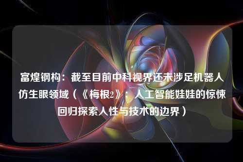 富煌钢构：截至目前中科视界还未涉足机器人仿生眼领域（《梅根2》：人工智能娃娃的惊悚回归探索人性与技术的边界）