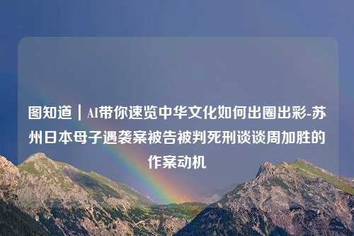 图知道｜AI带你速览中华文化如何出圈出彩-苏州日本母子遇袭案被告被判死刑谈谈周加胜的作案动机