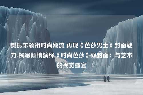 樊振东领衔时尚潮流 再现《芭莎男士》封面魅力-杨幂倾情演绎《时尚芭莎》双封面：与艺术的视觉盛宴