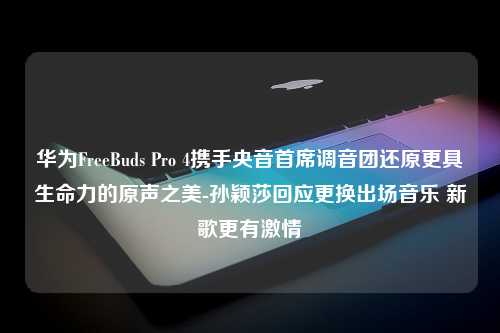 华为FreeBuds Pro 4携手央音首席调音团还原更具生命力的原声之美-孙颖莎回应更换出场音乐 新歌更有激情