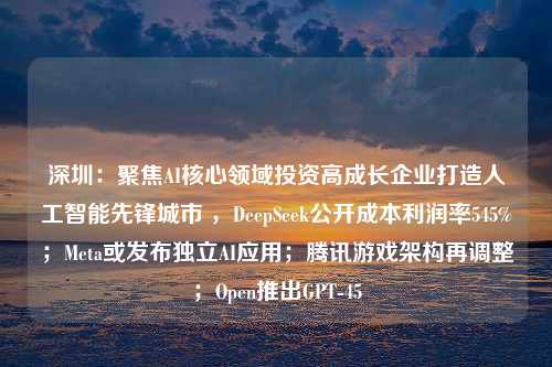 深圳：聚焦AI核心领域投资高成长企业打造人工智能先锋城市 ，DeepSeek公开成本利润率545%；Meta或发布独立AI应用；腾讯游戏架构再调整；Open推出GPT-45