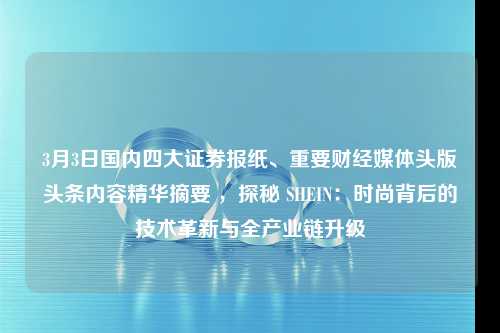 3月3日国内四大证券报纸、重要财经媒体头版头条内容精华摘要 ，探秘 SHEIN：时尚背后的技术革新与全产业链升级