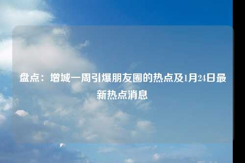 盘点：增城一周引爆朋友圈的热点及1月24日最新热点消息