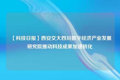 【科技日报】西安交大四川数字经济产业发展研究院推动科技成果加速转化