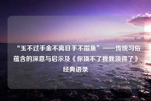 “玉不过手金不离目手不指鱼”——传统习俗蕴含的深意与启示及《你顶不了我我顶得了》经典语录