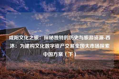 咸阳文化之旅：探秘独特的历史与旅游资源-西沐：为建构文化数字资产交易全国大市场探索中国方案（下）