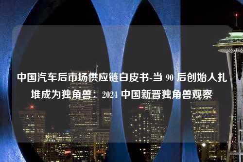 中国汽车后市场供应链白皮书-当 90 后创始人扎堆成为独角兽：2024 中国新晋独角兽观察