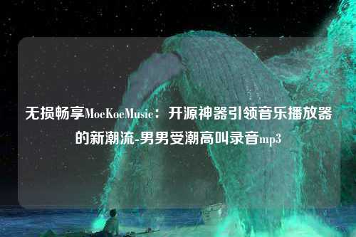 无损畅享MoeKoeMusic：开源神器引领音乐播放器的新潮流-男男受潮高叫录音mp3