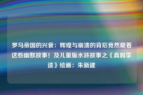 罗马帝国的兴衰：辉煌与崩溃的背后竟然藏着这些幽默故事！及儿童版水浒故事之《真假李逵》绘画：朱新建