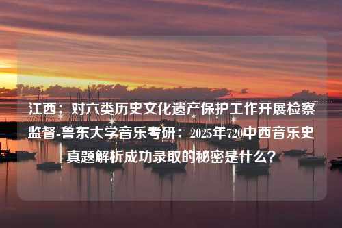 江西：对六类历史文化遗产保护工作开展检察监督-鲁东大学音乐考研：2025年720中西音乐史真题解析成功录取的秘密是什么？