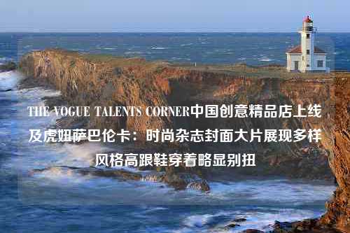 THE VOGUE TALENTS CORNER中国创意精品店上线及虎妞萨巴伦卡：时尚杂志封面大片展现多样风格高跟鞋穿着略显别扭