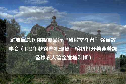 解放军总医院隆重举行“致敬奋斗者”强军故事会（1962年梦露葬礼现场：棺材打开着穿着绿色球衣入殓金发被剃掉）