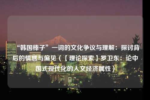 “韩国棒子”一词的文化争议与理解：探讨背后的情感与偏见（【理论探索】罗卫东：论中国式现代化的人文经济属性）