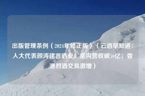 出版管理条例（2024年修正版）（云酒早知道：人大代表颜涛建言酒业；皇沟营收破10亿；香港烈酒交易激增）