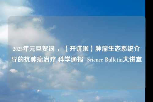 2025年元旦贺词 ，【开讲啦】肿瘤生态系统介导的抗肿瘤治疗 科学通报  Science Bulletin大讲堂