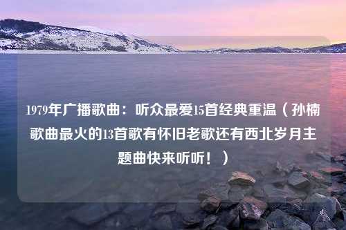 1979年广播歌曲：听众最爱15首经典重温（孙楠歌曲最火的13首歌有怀旧老歌还有西北岁月主题曲快来听听！）