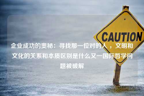 企业成功的奥秘：寻找那一位对的人 ，文明和文化的关系和本质区别是什么又一国际哲学问题被破解