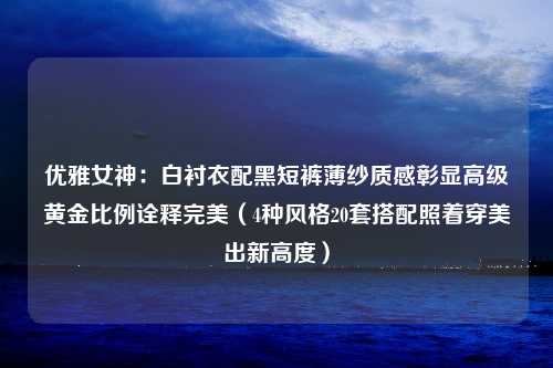 优雅女神：白衬衣配黑短裤薄纱质感彰显高级黄金比例诠释完美（4种风格20套搭配照着穿美出新高度）