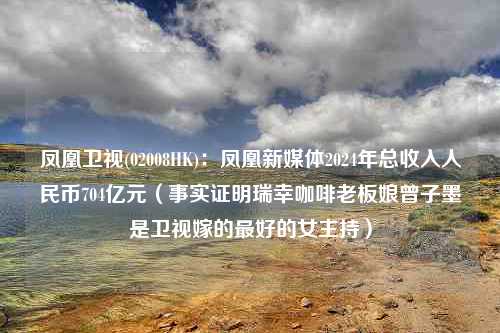 凤凰卫视(02008HK)：凤凰新媒体2024年总收入人民币704亿元（事实证明瑞幸咖啡老板娘曾子墨是卫视嫁的最好的女主持）