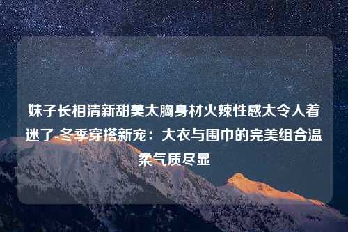 妹子长相清新甜美太胸身材火辣性感太令人着迷了-冬季穿搭新宠：大衣与围巾的完美组合温柔气质尽显