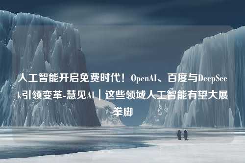 人工智能开启免费时代！OpenAI、百度与DeepSeek引领变革-慧见AI｜这些领域人工智能有望大展拳脚